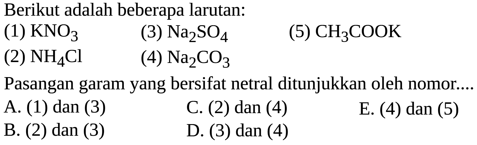 Berikut adalah beberapa larutan:
(1)  KNO3 
(3)  Na2 SO4 
(5)  CH3 COOK 
(2)  NH4 Cl 
(4)  Na2 CO3 
Pasangan garam yang bersifat netral ditunjukkan oleh nomor....
A. (1) dan (3)
C. (2) dan (4)
E. (4) dan (5)
B. (2) dan (3)
D. (3) dan (4)