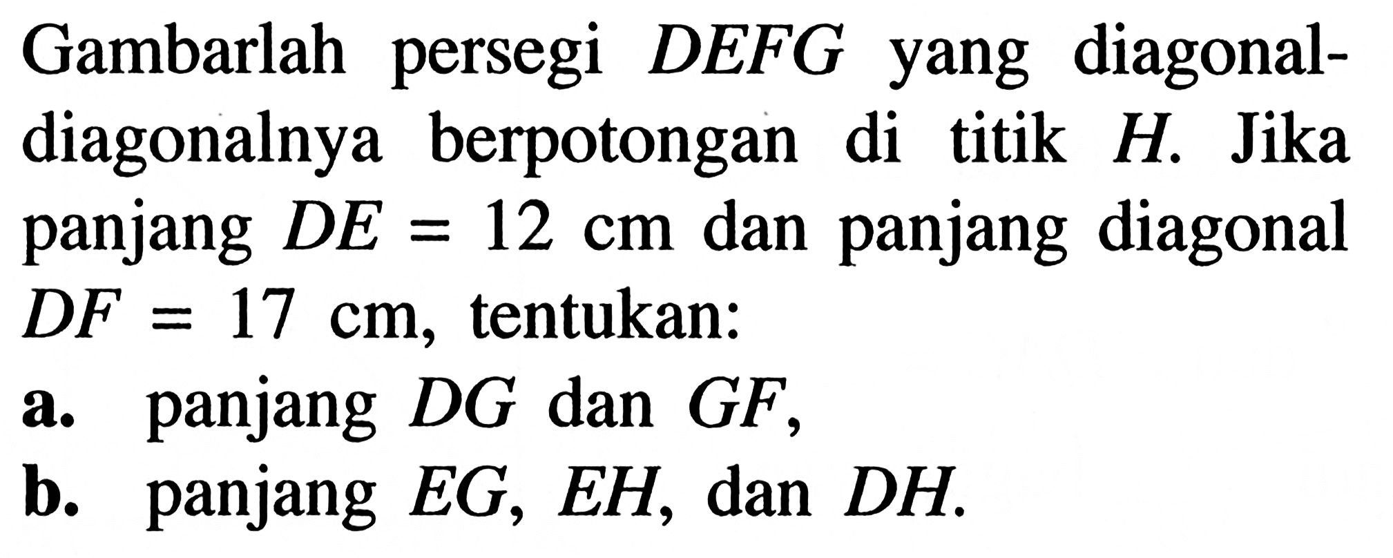 Gambarlah persegi DEFG yang diagonal-diagonalnya berpotongan di titik H. Jika panjang DE=12 cm dan panjang diagonal DF=17 cm, tentukan:a. panjang DG dan GF,b. panjang EG, EH, dan DH.