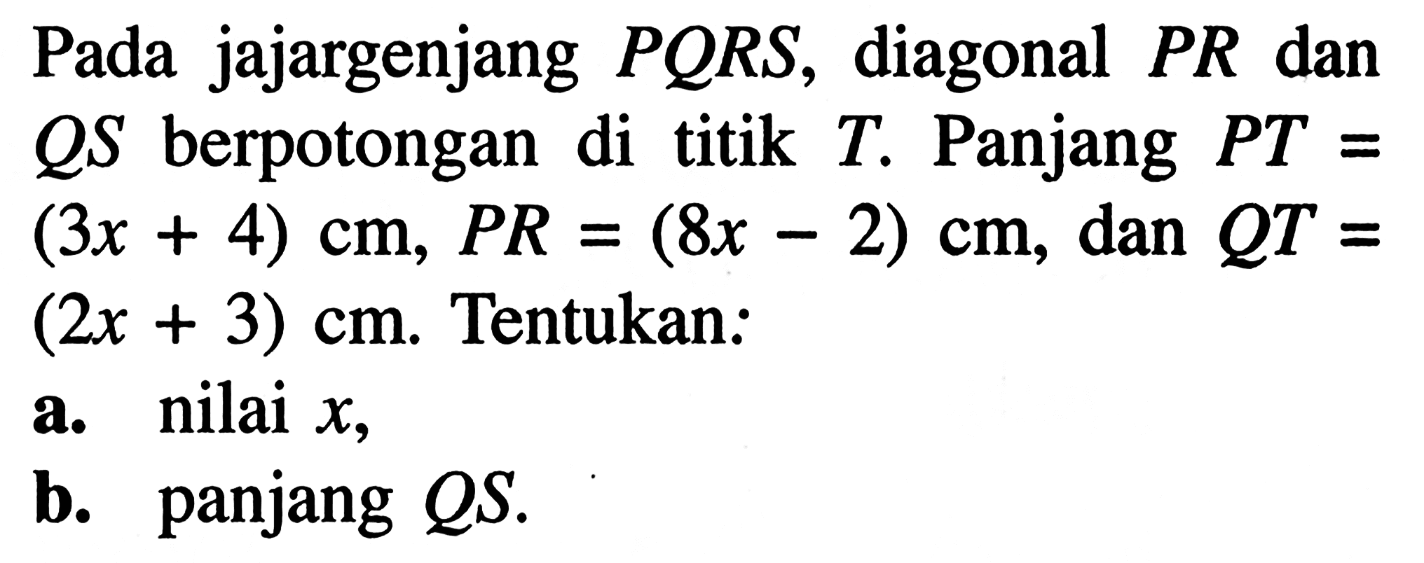 Pada jajargenjang PQRS, diagonal PR dan QS berpotongan di titik T. Panjang PT=(3x+4) cm, PR=(8x-2) cm, dan QT=(2x+3) cm. Tentukan: a. nilai x, b. panjang QS.