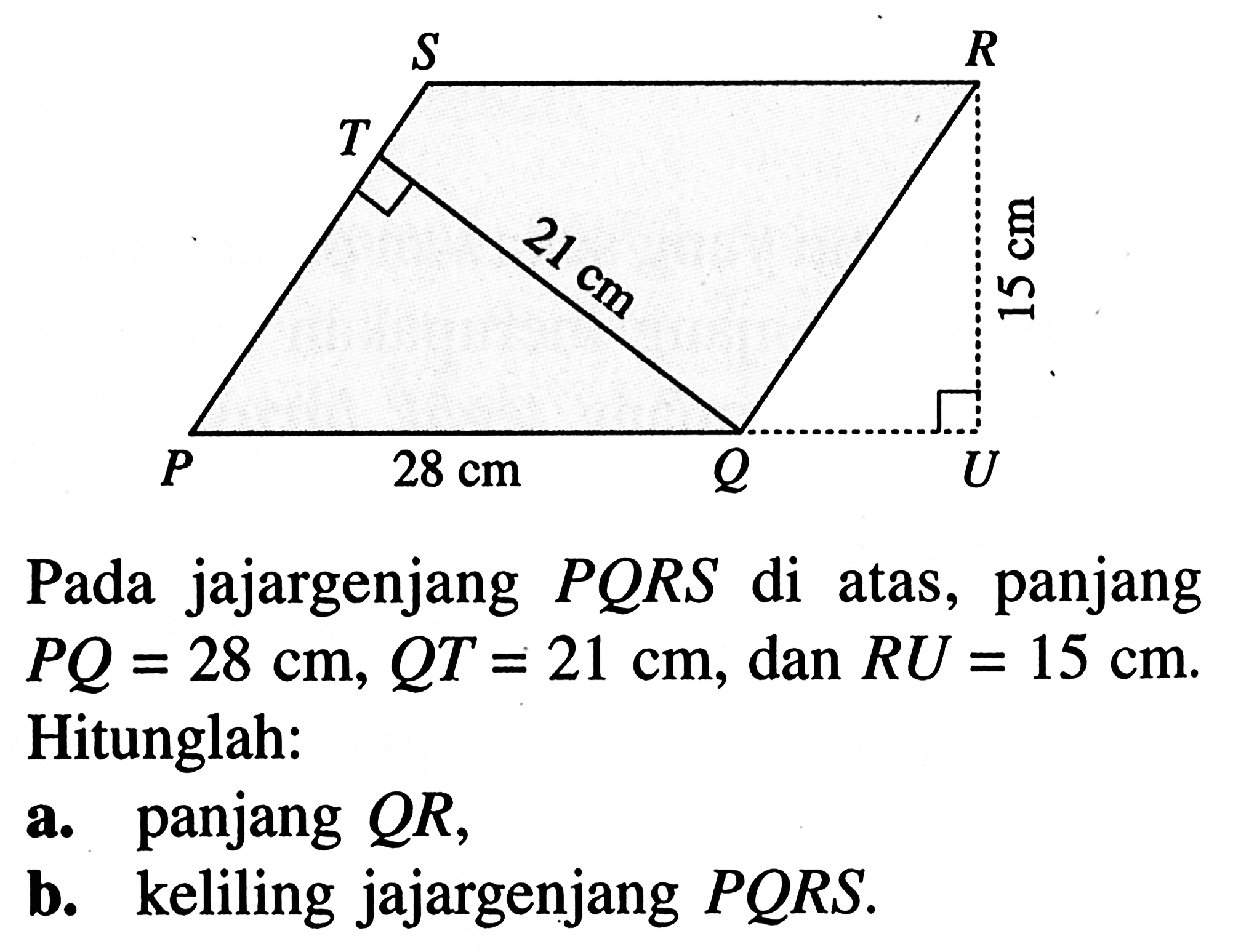 S R T 21 cm 15 cm P 28 cm Q U Pada jajargenjang  PQRS  di atas, panjang  PQ=28 cm, QT=21 cm , dan  RU=15 cm .  Hitunglah:a. panjang  QR ,b. keliling jajargenjang  PQRS .