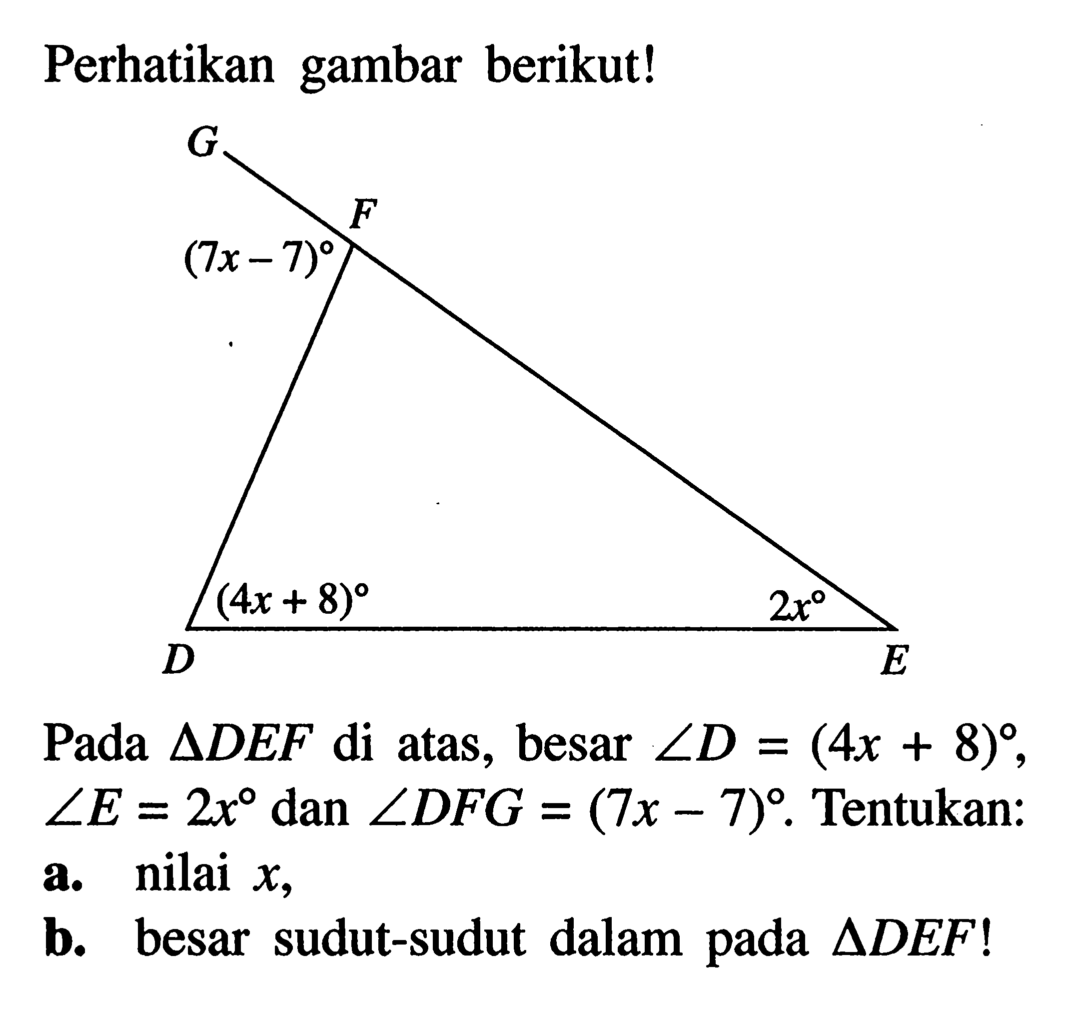 Perhatikan gambar berikut!Pada  segitiga DEF  di atas, besar  sudut D=(4x+8)   sudut E=2x  dan  sudut DFG=(7x-7) . Tentukan:a. nilai  x ,b. besar sudut-sudut dalam pada  segitiga DEF ! 