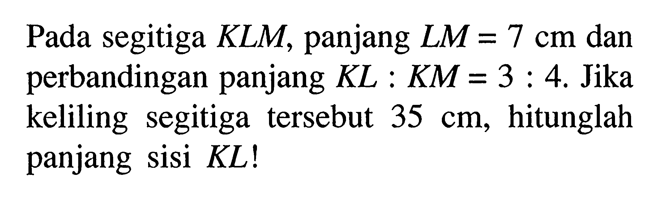 Pada segitiga KLM, panjang LM=7 cm dan perbandingan panjang K L: K M=3: 4. Jika keliling segitiga tersebut 35 cm , hitunglah panjang sisi KL!