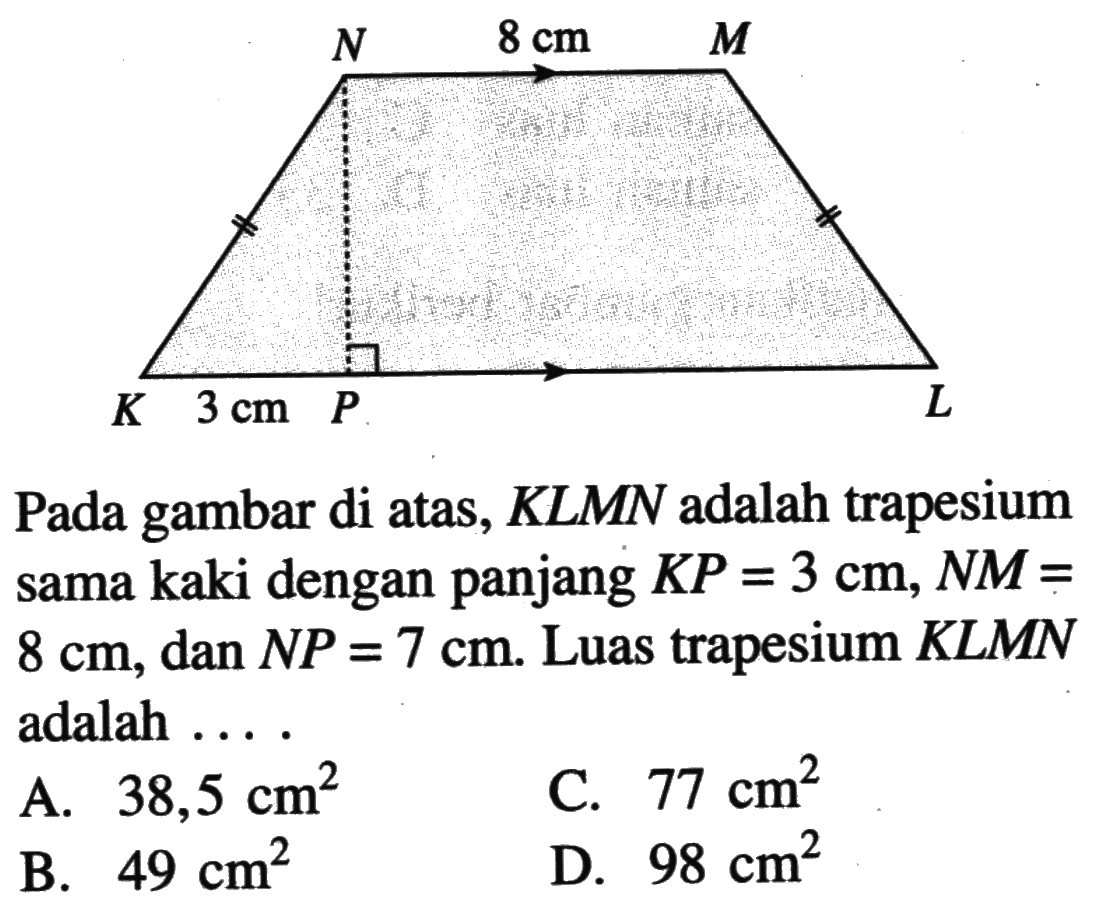 8 cm 3 cm Pada gambar di atas, KLMN adalah trapesium sama kaki dengan panjang KP=3 cm, NM= 8 cm, dan NP=7 cm. Luas trapesium KLMN adalah .... A. 38,5 cm^2 C. 77 cm^2 B. 49 cm^2 D. 98 cm^2