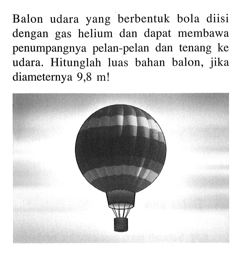 Balon udara yang berbentuk bola diisi dengan gas helium dan dapat membawa penumpangnya pelan-pelan dan tenang ke udara. Hitunglah luas bahan balon, jika diameternya  9,8 m ! 