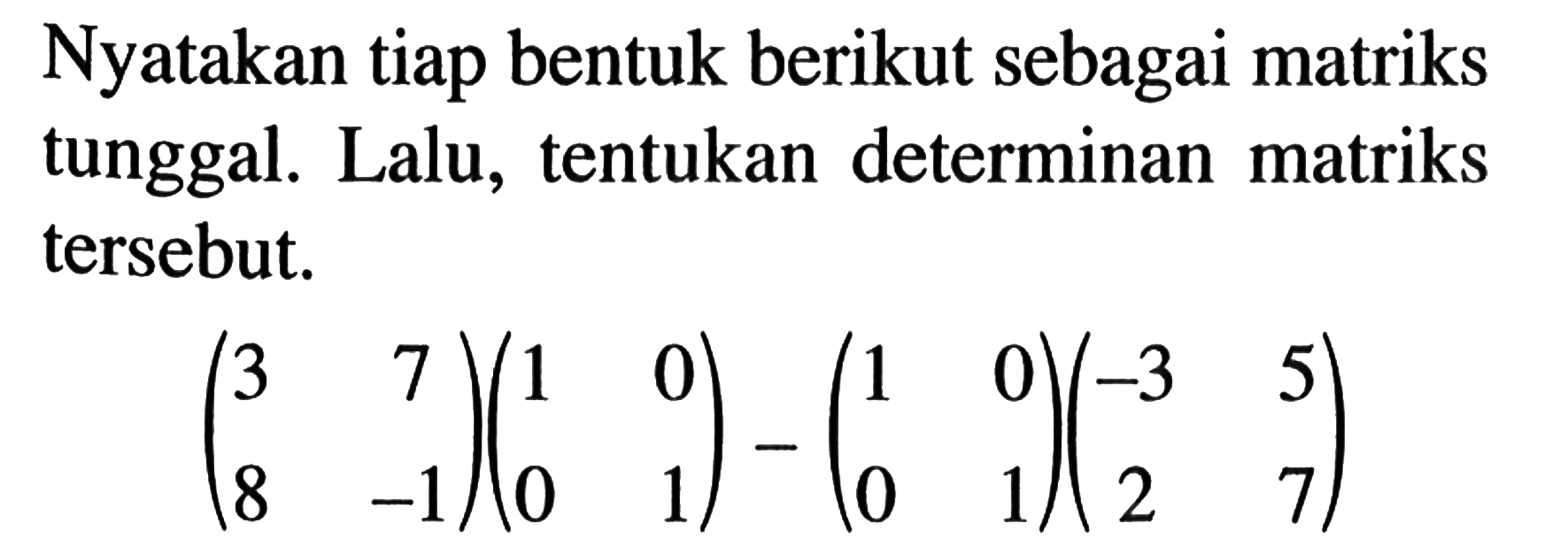 Nyatakan tiap bentuk berikut sebagai matriks tunggal. Lalu, tentukan determinan matriks tersebut. (3 7 8 -1)(1 0 0 1)-(1 0 0 1)(-3 5 2 7)
