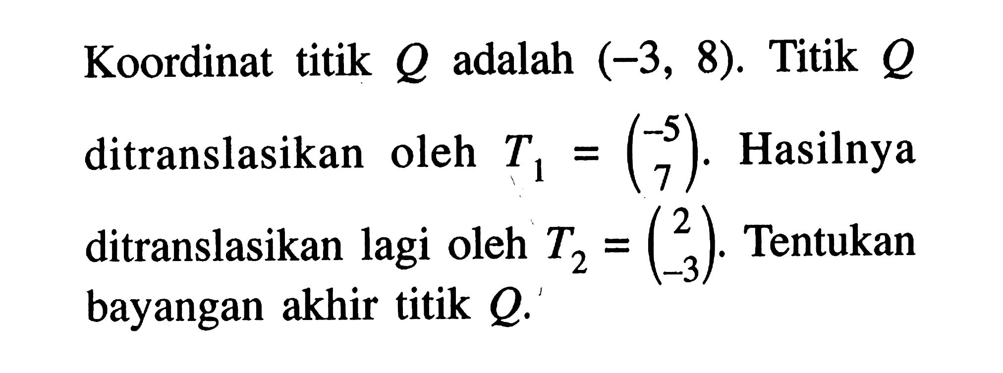 Koordinat titik Q adalah (-3,8). Titik Q ditranslasikan oleh T1=(-5 7). Hasilnya ditranslasikan lagi oleh T2=(2 -3). Tentukan bayangan akhir titik Q.
