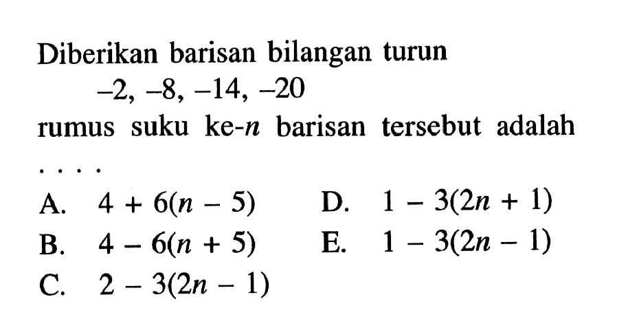Diberikan barisan bilangan turun
 -2, -8, -14, -20
 Rumus suku ke-n barisan tersebut adalah ....
 A. 4+6(n-5)
 B. 4-6(n+5)
 C. 2-3(2n-1)
 D. 1-3(2n+1)
 E. 1-3(2n-1)