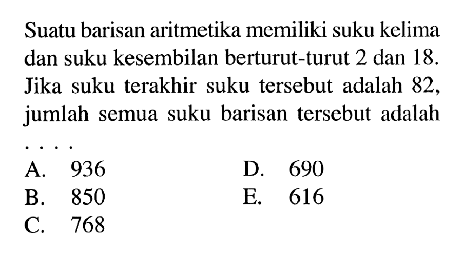 Suatu barisan aritmetika memiliki suku kelima dan suku kesembilan berturut-turut 2 dan 18. Jika suku terakhir suku tersebut adalah 82, jumlah semua suku barisan tersebut adalah 
 A. 936 
 B. 850 
 C. 768
 D. 690 
 E. 616