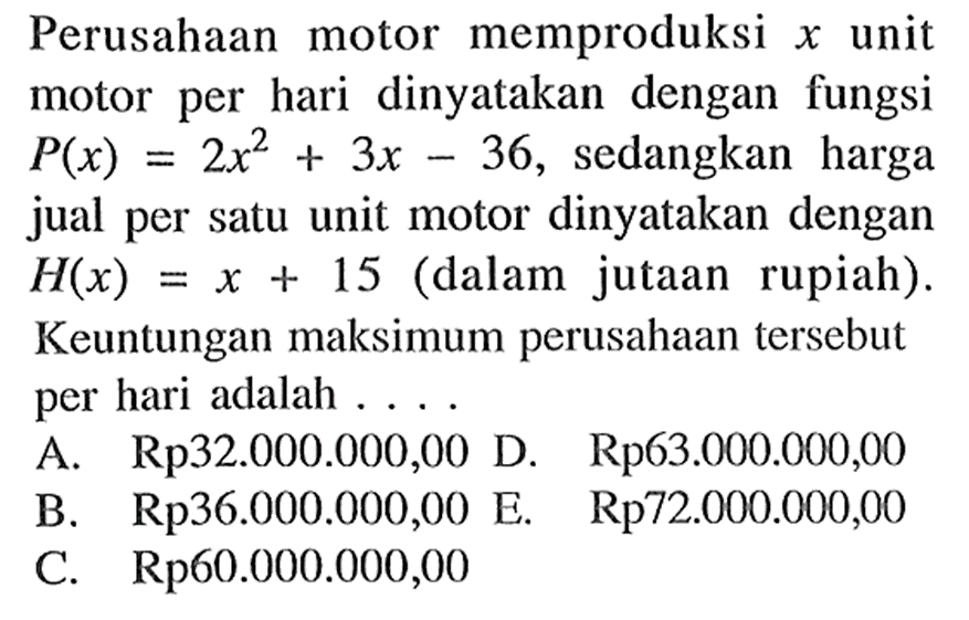 Perusahaan motor memproduksi x unit motor per hari dinyatakan dengan fungsi  P(x)=2x^2+3x-36, sedangkan harga jual per satu unit motor dinyatakan dengan H(x)=x+15 (dalam jutaan rupiah). Keuntungan maksimum perusahaan tersebut per hari adalah ....