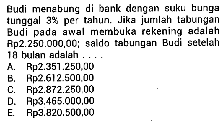 Budi menabung di bank dengan suku bunga tunggal 3% per tahun. Jika jumlah tabungan Budi pada awal membuka rekening adalah Rp2.250.000,00, saldo tabungan Budi setelah 18 bulan adalah....