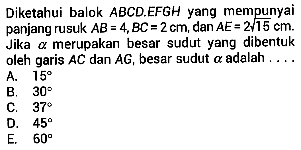 Diketahui balok ABCD.EFGH yang mempunyai panjang rusuk AB=4 cm, BC=2 cm, dan AE=2 akar(15) cm. Jika alpha merupakan besar sudut yang dibentuk oleh garis AC dan AG, besar sudut alpha adalah ...