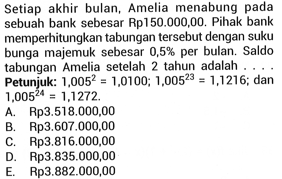 Setiap akhir bulan, Amelia menabung pada sebuah bank sebesar Rp150.000,00. Pihak bank memperhitungkan tabungan tersebut dengan suku bunga majemuk sebesar 0,5% per bulan. Saldo tabungan Amelia setelah 2 tahun adalah .... Petunjuk: 1,005^2=1,0100; 1,005^(23)=1,1216; dan 1,005^(24)=1,1272. 