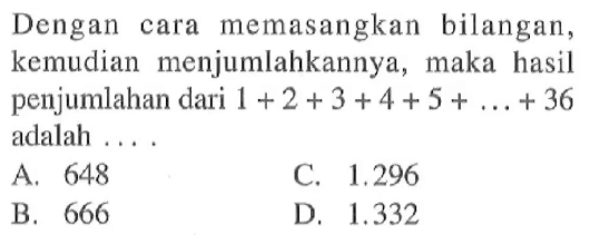 Dengan cara memasangkan bilangan, kemudian menjumlahkannya, maka hasil penjumlahan dari 1 + 2 + 3 + 4 + 5 + ... + 36 adalah .... A. 648 B. 666 C. 1.296 D. 1.332