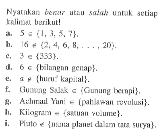 Nyatakan benar atau salah untuk setiap kalimat berikut! a. 5 e {1,3, 5, 7}, b. 16 e/ {2, 4, 6, 8, ..., 20}. c. 3 e {333}. d. 6 e {bilangan genap} e. a e/ {huruf kapital}. f. Gunung Salak e {Gunung berapi}. g. Achmad Yani e {pahlawan revolusi}. h. Kilogram e {satuan volume}. i. Pluto e {nama planet dalam tata surya}.