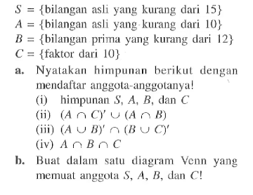 S = {bilangan asli yang kurang dari 15} A = {bilangan asli yang kurang dari 10} B = {bilangan prima yang kurang dari 12} C = {faktor dari 10} a. Nyalakan himpunan berikut dengan mendaftar anggota-anggotanya! (i) himpunan S, A, B, dan C (ii) (A n C)' u (A n B) (iii) (A u B)' n (A u C)' (iv) A n B n C b. Buat dalam satu diagram Venn yang memuat anggota S, A, B, dan C!