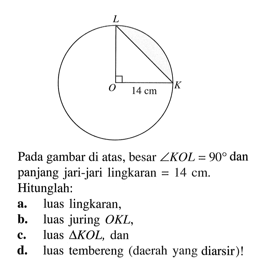L O K 14cm. Pada gambar di atas, besar suduh KOL=90 dan panjang jari-jari lingkaran =14 cm . Hitunglah: a. luas lingkaran, b. luas juring  OKL , c. luas  segitiga KOL , dan d. luas tembereng (daerah yang diarsir)!