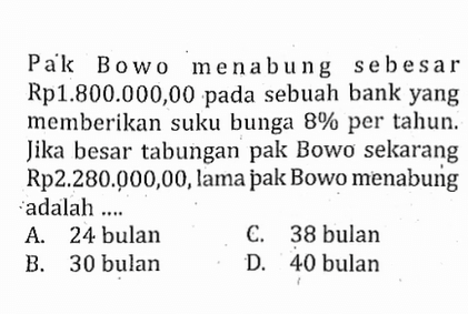 Pak Bowo menabung sebesar Rp1.800.000,00 pada sebuah bank yang memberikan suku bunga 8%  per tahun. Jika besar tabungan pak Bowo sekarang Rp2.280.000,00, lama pak Bowo menabung adalah ....