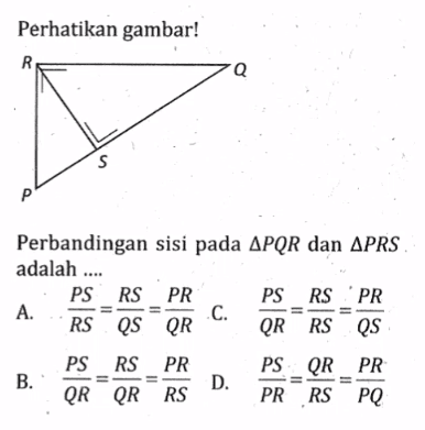 Perhatikan gambar!
Perbandingan sisi pada  segitiga PQR  dan  segitiga PRS  adalah ....
A.  PS/RS=RS/QS=PR/QR   C.   PS/QR=RS/RS=PR/QS 
B.  PS/QR=RS/QR=PR/RS 
D.  PS/PR=QR/RS=PR/PQ 