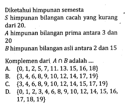 Diketahui himpunan semesta himpunan bilangan cacah yang kurang dari 20. A himpunan bilangan prima antara 3 dan 20 B himpunan bilangan asli antara 2 dan 15 Komplemen dari A n B adalah .... A. {0, 1, 2, 5, 7, 11, 13, 15, 16, 18} B. {3, 4, 6, 8, 9, 10, 12, 14, 17,19} C. {3, 4, 6, 8, 9, 10, 12, 14, 15, 17, 19} D. {0, 1, 2, 3, 4, 6, 8, 9, 10, 12, 14, 15, 16, 17, 18, 19}