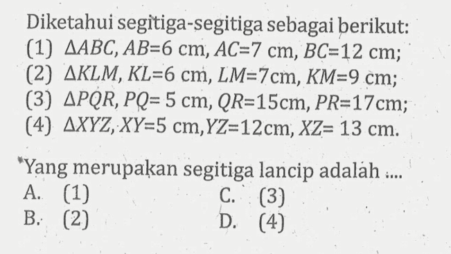 Diketahui segitiga-segitiga sebagai berikut:(1)  segitiga ABC, AB=6 cm, AC=7 cm, BC=12 cm ;(2)  segitiga KLM, KL=6 cm, LM=7 cm, KM=9 cm ;(3)  segitiga PQR, PQ=5 cm, QR=15 cm, PR=17 cm ;(4)  segitiga XYZ, XY=5 cm, YZ=12 cm, XZ=13 cm .'Yang merupakan segitiga lancip adalah :...