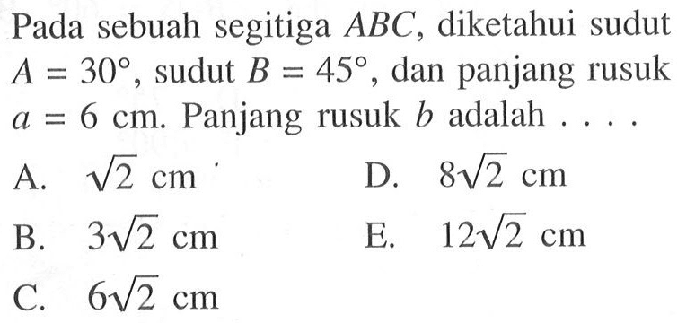 Pada sebuah segitiga ABC, diketahui sudut  A=30 , sudut  B=45 , dan panjang rusuk a = 6 cm . Panjang rusuk b adalah  .... 