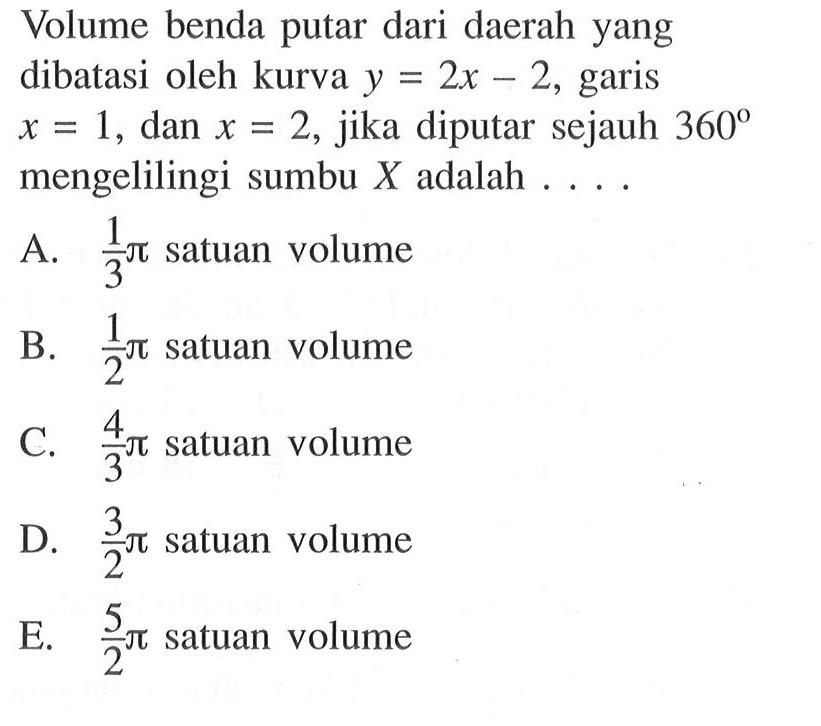 Volume benda putar dari daerah yang dibatasi oleh kurva  y=2 x-2 , garis  x=1 , dan  x=2 , jika diputar sejauh  360  mengelilingi sumbu  X  adalah ....A.  1/3 pi  satuan volumeB.  1/2 pi  satuan volumeC.  4/3 pi  satuan volumeD.  3/2 pi  satuan volumeE.  5/2 pi  satuan volume