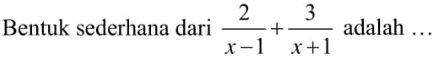 Bentuk sederhana dari 2/(x - 1) + 3/(x + 1) adalah ...