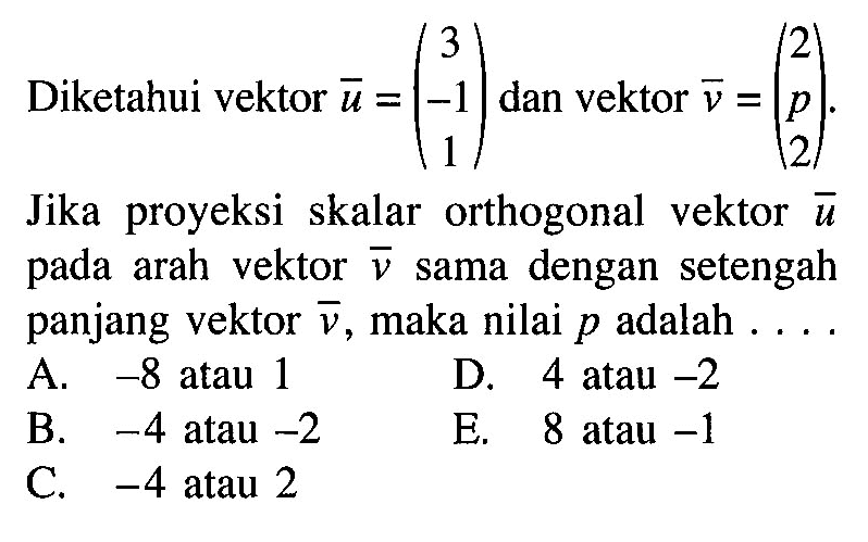 Diketahui vektor  u=(3  -1  1)  dan vektor  v=(2  p  2) .Jika proyeksi skalar orthogonal vektor  u  pada arah vektor  v  sama dengan setengah panjang vektor  v , maka nilai  p  adalah  .... .