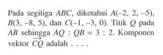 Pada segitiga  ABC , diketahui  A(-2,2,-5) ,  B(3,-8,5) , dan  C(-1,-3,0) . Titik  Q  pada  AB  sehingga  A Q: Q B=3: 2 .  Komponen vektor  C Q  adalah  .... 