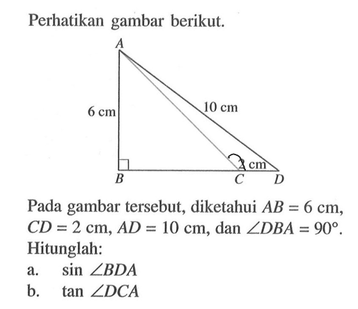 Perhatikan gambar berikut. 6 cm 10 cm 2 cm Pada gambar tersebut, diketahui AB = 6 cm, CD = 2 cm, AD = 10 cm, dan sudut DBA=90. Hitunglah: a. sin sudut BDA b. tan sudut DCA