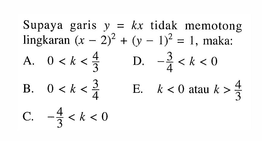 Supaya garis  y=kx  tidak memotong lingkaran  (x-2)^2+(y-1)^2=1 , maka: A.  0<k<4/3  B.   0<k<3/4 C.  -4/3<k<0  D.  -3/4<k<0  E.  k<0  atau  k>4/3 