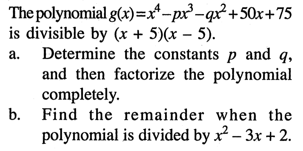 The polynomial g(x)=x^4-px^3-qx^2+50x+75 is divisible by (x+5)(x-5). a. Determine the constants p and q, and then factorize the polynomial completely. b. Find the remainder when the polynomial is divided by x^2-3x+2.