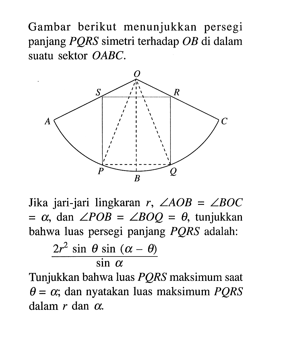 Gambar berikut menunjukkan persegi panjang PQRS simetri terhadap OB di dalam suatu sektor OABC. Jika jari-jari lingkaran r, sudut(AOB) =sudut(BOC)=a dan sudut(POB)=sudut(BOQ)= theta, tunjukkan bahwa luas persegi panjang PORS adalah: 2r^2 sin tetasin(a-tgeta)/sina Tunjukkan bahwa luas PQRS maksimum saat teta=a; dan nyatakan luas maksimum PORS dalam r dan a.