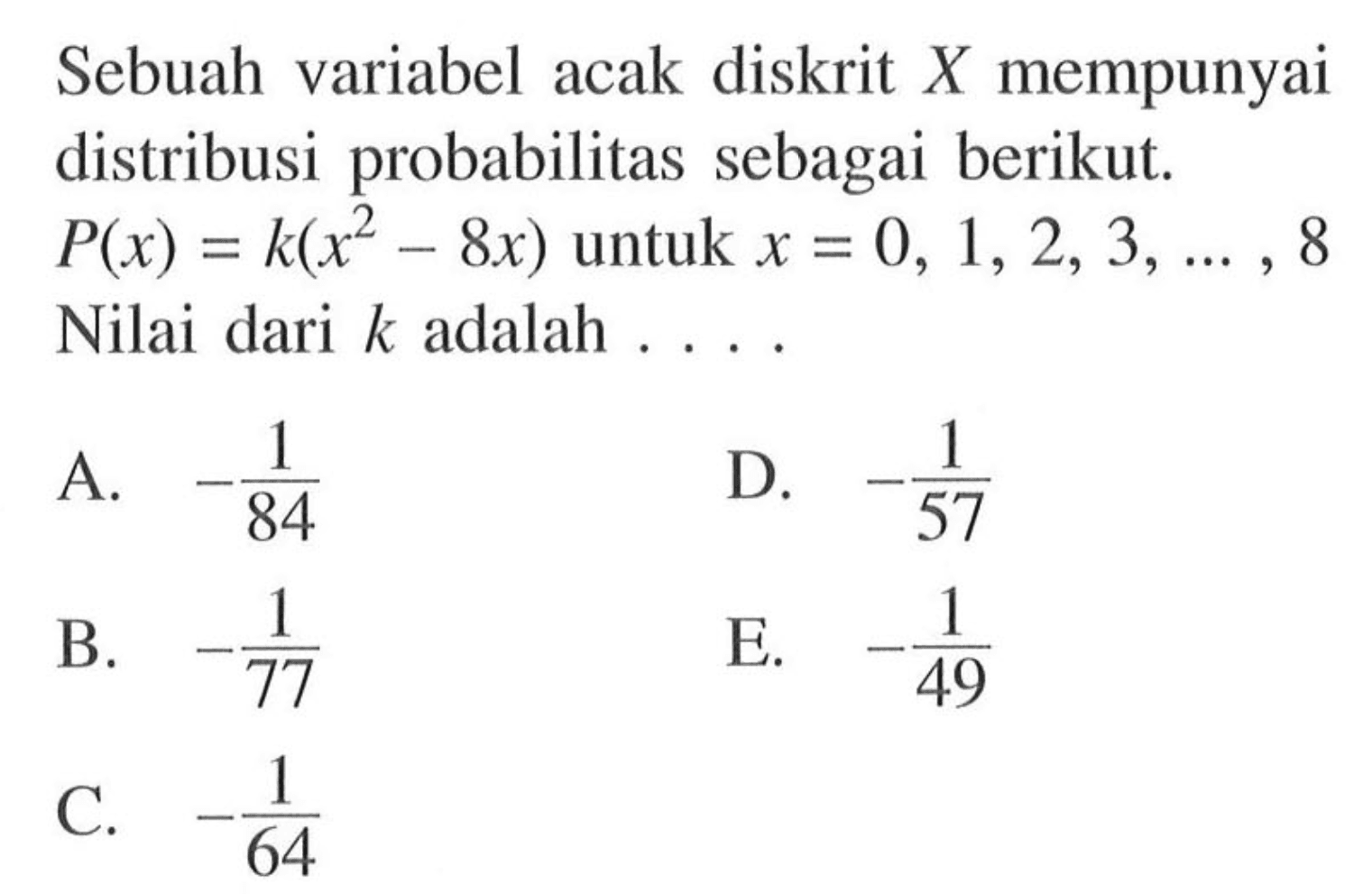 Sebuah variabel acak diskrit X mempunyai distribusi probabilitas sebagai berikut. P(x)=k(x^2-8x) untuk x=0,1,2,3, ...., 8 Nilai dari k adalah .... 