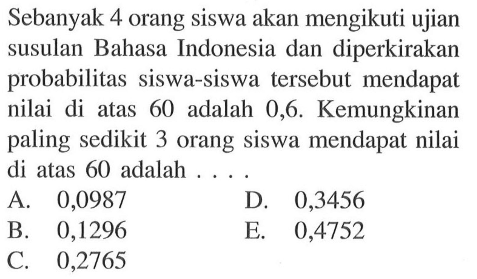 Sebanyak 4 orang siswa akan mengikuti ujian susulan Bahasa Indonesia dan diperkirakan probabilitas siswa-siswa tersebut mendapat nilai di atas 60 adalah 0,6 . Kemungkinan paling sedikit 3 orang siswa mendapat nilai di atas 60 adalah . . . .