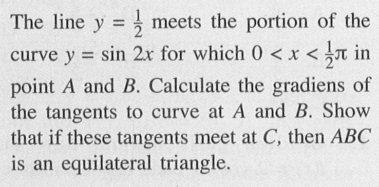 The line y=1/2 meets the portion of the curve y = sin 2x for which 0<x<1/2pi in point A and B. Calculate the gradiens of the tangents to curve at A and B. Show that if these tangents meet at C, then ABC is an equilateral triangle.