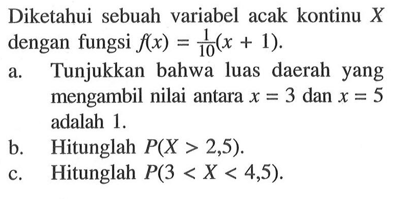Diketahui sebuah variabel acak kontinu X dengan fungsi f(x)=1/10(x+1).a. Tunjukkan bahwa luas daerah yang mengambil nilai antara  x=3  dan  x=5  adalah  1. 
b. Hitunglah  P(X>2,5).
c. Hitunglah  P(3<X<4,5).