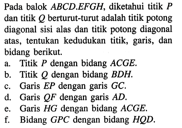 Pada balok ABCD.EFGH, diketahui titik P dan titik Q berturut-turut adalah titik potong diagonal sisi alas dan titik potong diagonal atas, tentukan kedudukan titik, garis, dan bidang berikut. a. Titik P dengan bidang ACGE. b. Titik Q dengan bidang BDH. c. Garis EP dengan garis GC. d. Garis QF dengan garis AD. e. Garis HG dengan bidang ACGE.. f. Bidang GPC dengan bidang HQD.