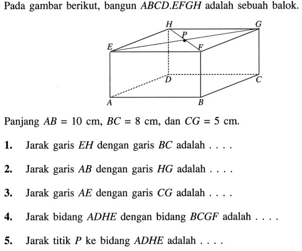 Pada gambar berikut, bangun ABCD.EFGH adalah sebuah balok. Panjang AB=10 cm, BC=8 cm, dan CG=5 cm. a. Jarak garis EH dengan garis BC adalah .... 2. Jarak garis AB dengan garis HG adalah .... 3. Jarak garis AE dengan garis CG adalah .... 4. Jarak bidang ADHE dengan bidang BCGF adalah .... 5. Jarak titik P ke bidang ADHE adalah ....