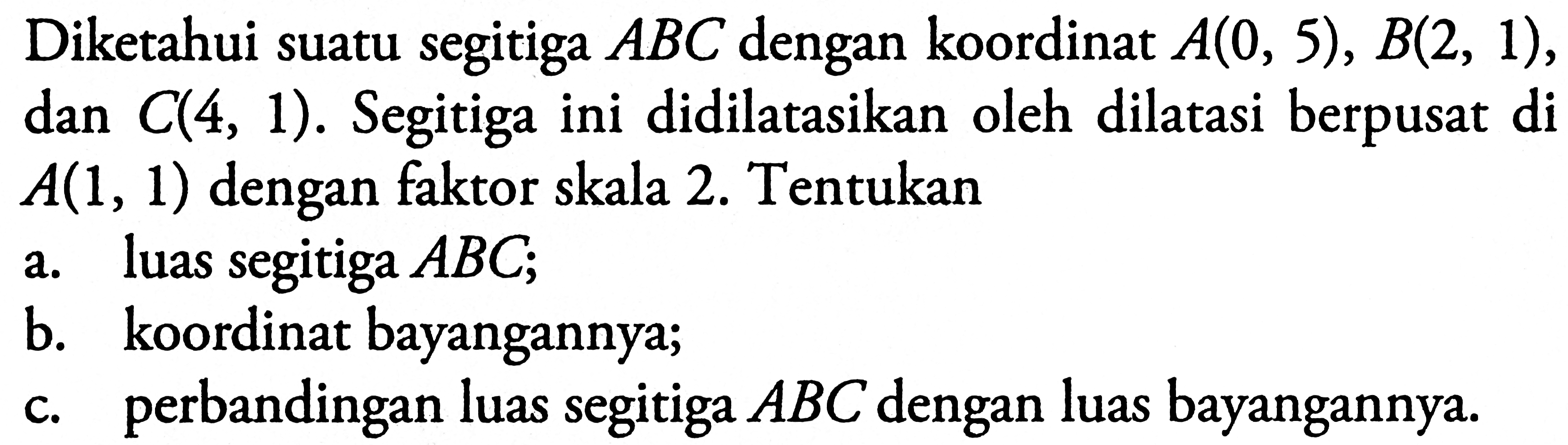 Diketahui suatu segitiga ABC dengan koordinat A(0, 5), B(2, 1), dan C(4, 1). Segitiga ini didilatasikan oleh dilatasi berpusat di A(1, 1) dengan faktor skala 2. Tentukan a. luas segitiga ABC; b. koordinat bayangannya; c. perbandingan luas segitiga ABC dengan luas bayangannya.