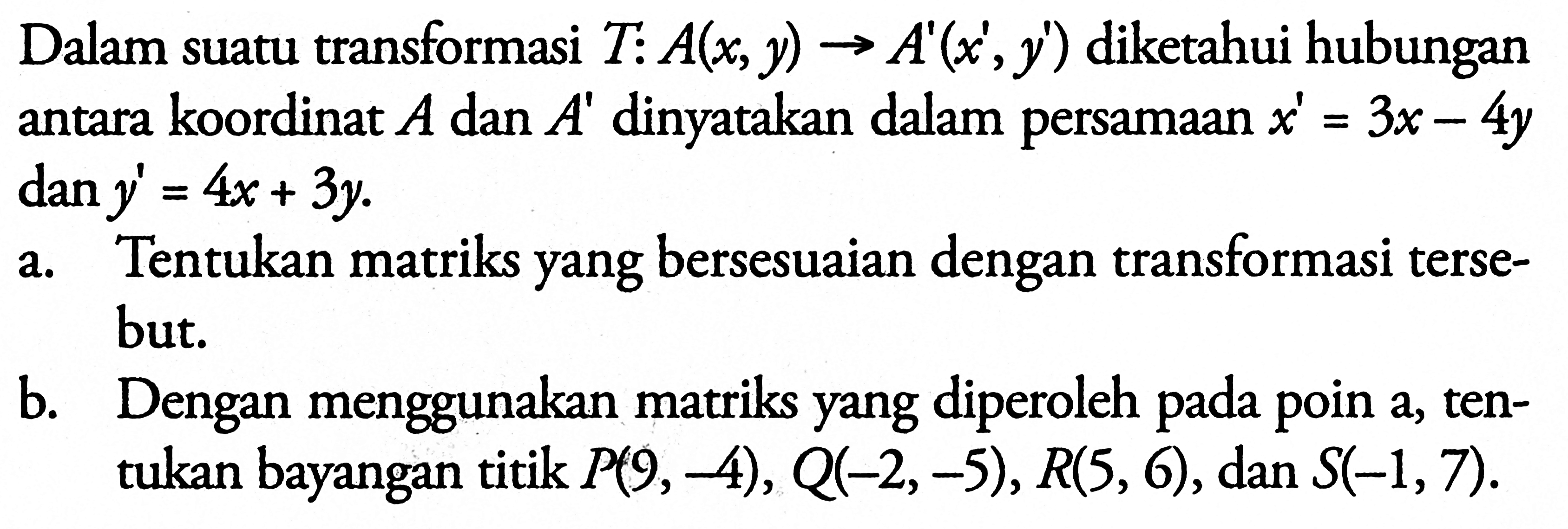 Dalam suatu transformasi T:A(x,y)->A'(x',y') diketahui hubungan antara koordinat A dan A' dinyatakan dalam persamaan x'=3x-4y dan y'=4x+3y. a. Tentukan matriks yang bersesuaian dengan transformasi tersebut. b. Dengan menggunakan matriks yang diperoleh pada poin a, tentukan bayangan titik P(9,-4), Q(-2,-5), R(5,6), dan S(-1,7)