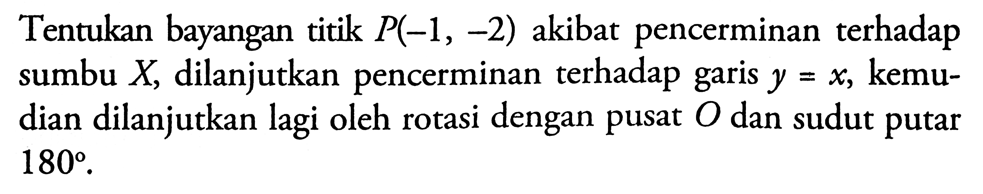 Tentukan bayangan titik P(-1, -2) akibat pencerminan terhadap sumbu X, dilanjutkan pencerminan terhadap garis y=x, kemudian dilanjutkan lagi oleh rotasi dengan pusat O dan sudut putar 180.