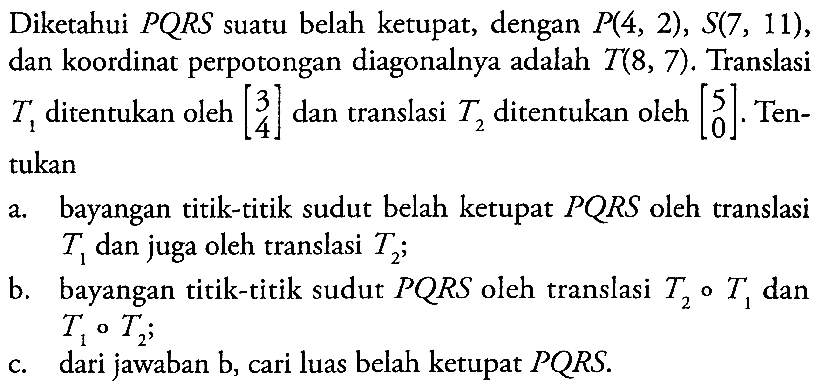 Diketahui PQRS suatu belah ketupat, dengan P(4, 2), S(7 , 11), dan koordinat perpotongan diagonalnya adalah T(8, 7). Translasi T1 ditentukan oleh [3 4] dan translasi T2 ditentukan oleh [5 0]. Tentukan a. bayangan titik-titik sudut belah ketupat PQRS oleh translasi T1 dan juga oleh translasi T2; b. bayangan titik-titik sudut PQRS oleh translasi T2 o T1 dan T1 o T2; c. dari jawaban b, cari luas belah ketupat PQRS.