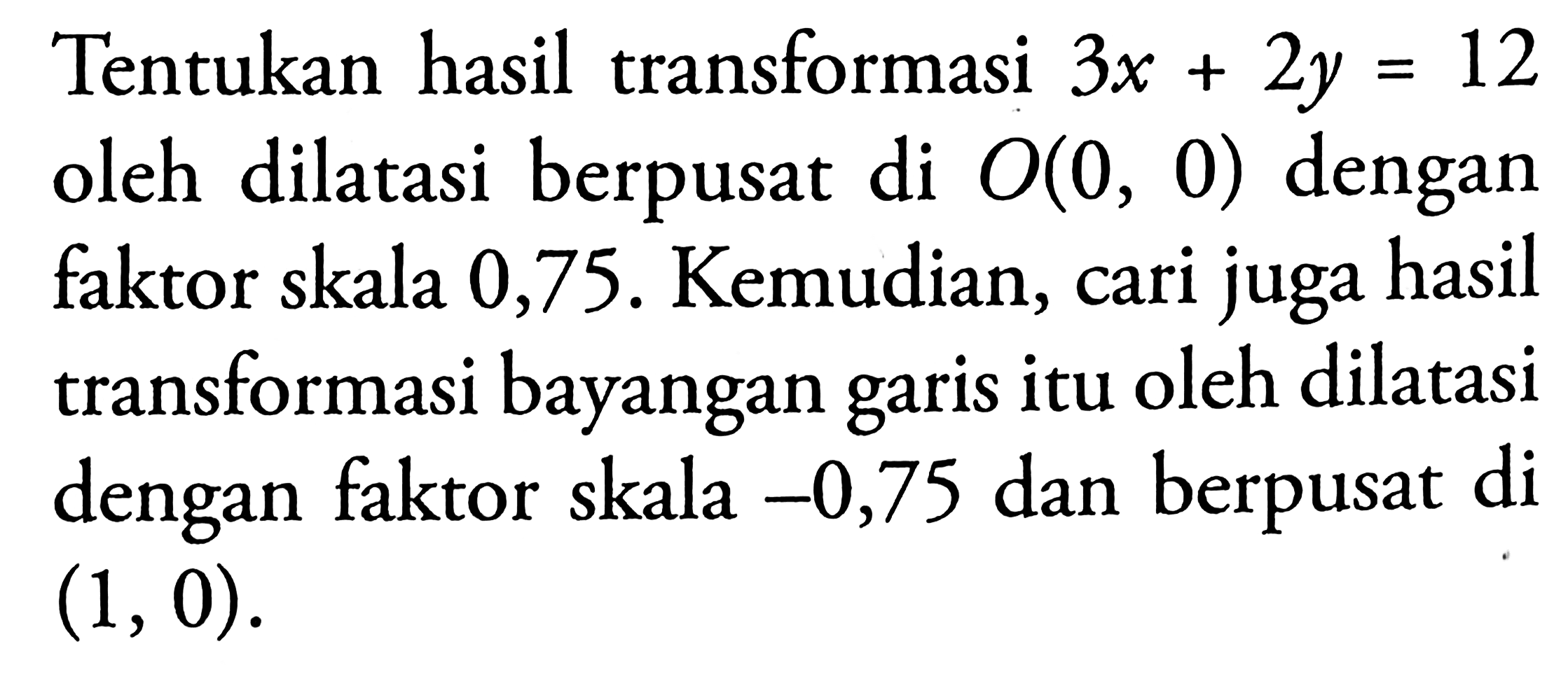 Tentukan hasil transformasi 3x+2y=12 oleh dilatasi berpusat di O(0, 0) dengan faktor skala 0,75. Kemudian, cari juga hasil transformasi bayangan garis itu oleh dilatasi dengan faktor skala -0,75 dan berpusat di (1,0).