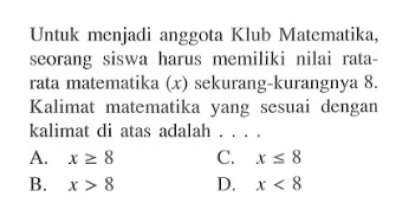 Untuk menjadi anggota Klub Matematika; seorang siswa harus memiliki nilai rala- rata matematika (x) sekurang-kurangnya &. Kalimat matematika yang sesuai dengan kalimat di atas adalah A. X>=8 B. X>8 C. X<=8 D. X<8