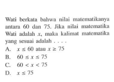 Wati berkata bahwa nilai matematikanya antara 60 dan 75, Jika nilai malematika Wali adalah x, maka kalimat malematika yang sesuai adalah.... A. x <= 60 alau x >= 75 B. 60 <= x <= 75 C. 60 < x < 75 D. x <= 75