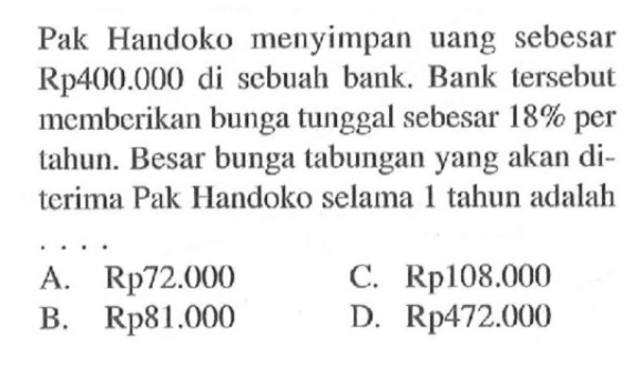Pak Handoko menyimpan uang sebesar Rp400.000 di sebuah bank. Bank tersebut memberikan bunga tunggal sebesar  18%  per tahun. Besar bunga tabungan yang akan diterima Pak Handoko selama 1 tahun adalah