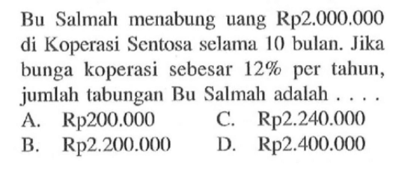 Bu Salmah menabung uang Rp2.000.000 di Koperasi Sentosa selama 10 bulan. Jika bunga koperasi sebesar  12%  per tahun, jumlah tabungan Bu Salmah adalah . . . .