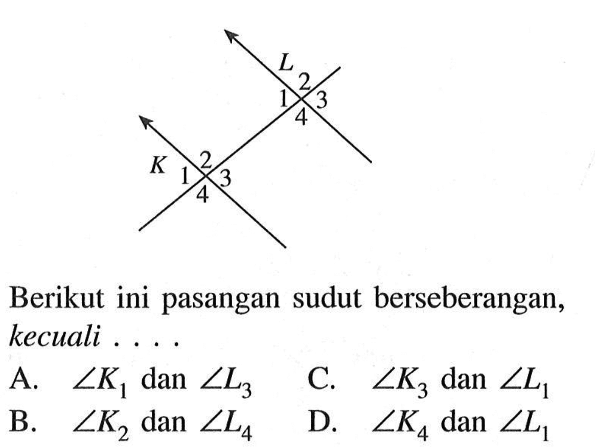 Berikut ini pasangan sudut berseberangan, kecuali .... L 1 2 3 4 K 1 2 3 4 A. sudut K1  dan  sudut L3 B. sudut K2  dan  sudut L4 C. sudut K3  dan  sudut L1 D. sudut K4  dan  sudut L1 