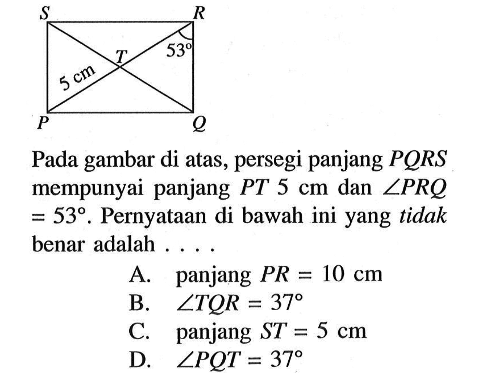 Pada gambar di atas, persegi panjang PQRS mempunyai panjang PT 5 cm dan sudut PRQ=53. Pernyataan di bawah ini yang tidak benar adalah.... A. panjang PR=10 cm B. sudut TQR=37 C. panjang ST=5 cm D. sudut PQT=37 